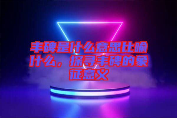 豐碑是什么意思比喻什么,探尋豐碑的象征意義