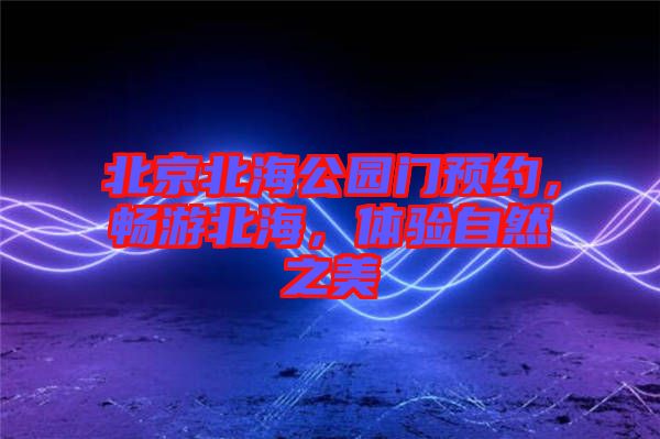 北京北海公園門預約,暢游北海,體驗自然之美