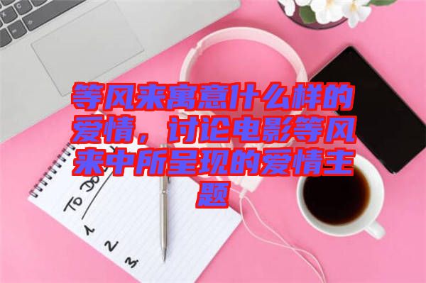 等風來寓意什么樣的愛情,討論電影等風來中所呈現的愛情主題
