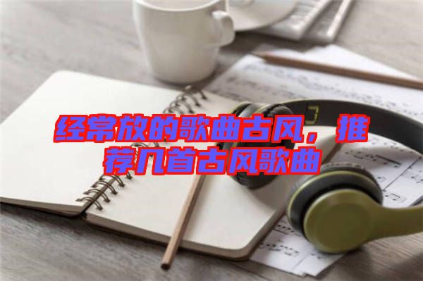 經(jīng)常放的歌曲古風,推薦幾首古風歌曲