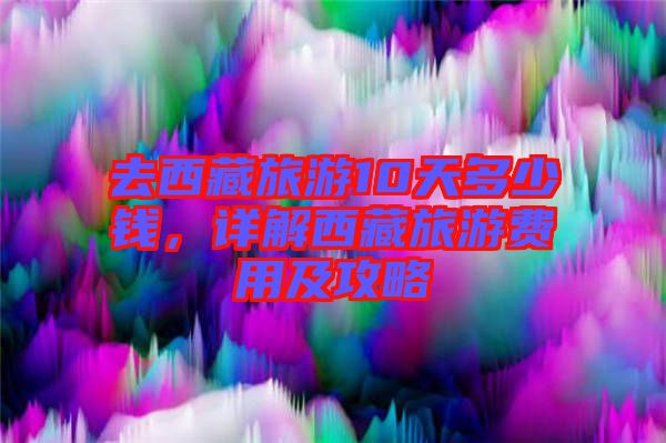 去西藏旅游10天多少錢,詳解西藏旅游費用及攻略