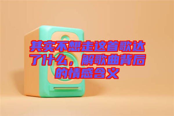 其實不想走這首歌達了什么,解歌曲背后的情感含義