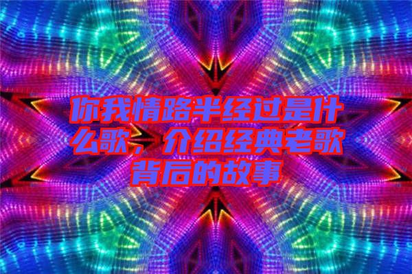 你我情路半經過是什么歌,介紹經典老歌背后的故事