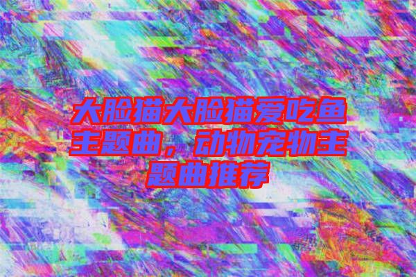 大臉貓大臉貓愛吃魚主題曲，動物寵物主題曲推薦