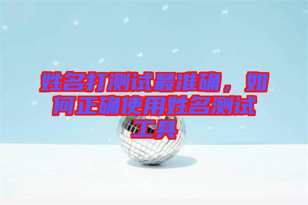 姓名打測試最準確,如何正確使用姓名測試工具