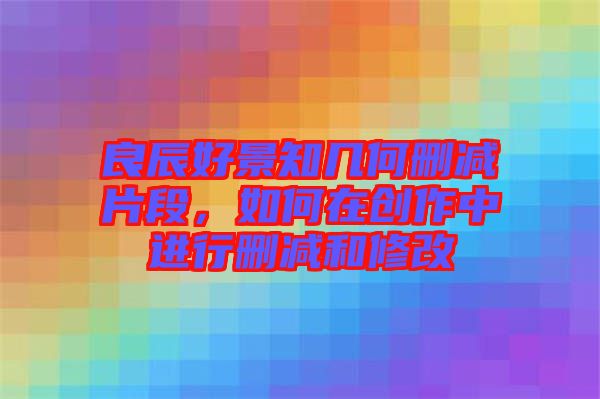 良辰好景知幾何刪減片段,如何在創(chuàng)作中進(jìn)行刪減和修改