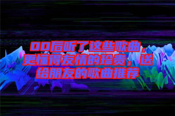 00后聽了這些歌曲，更懂得友情的珍貴，送給朋友的歌曲推薦