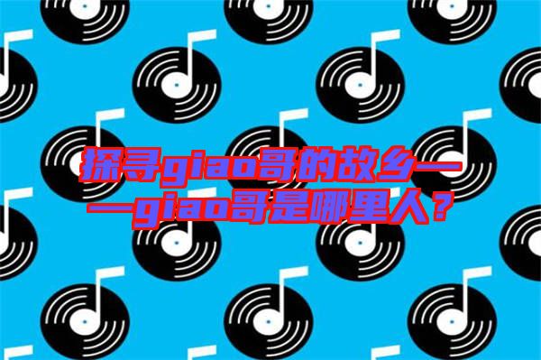 探尋giao哥的故鄉(xiāng)——giao哥是哪里人?