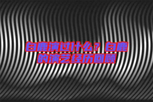 白鹿演過什么?白鹿的演藝經(jīng)歷回顧