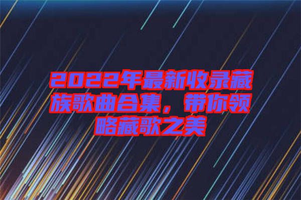 2022年最新收錄藏族歌曲合集，帶你領略藏歌之美