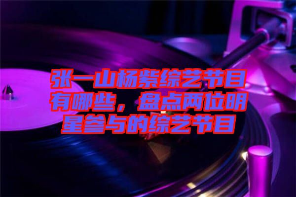 張一山楊紫綜藝節目有哪些,盤點兩位明星參與的綜藝節目