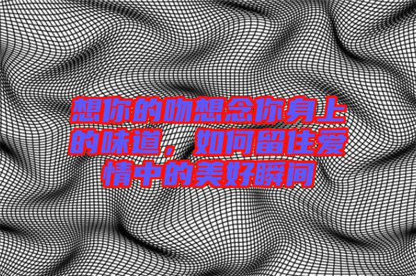 想你的吻想念你身上的味道，如何留住愛情中的美好瞬間