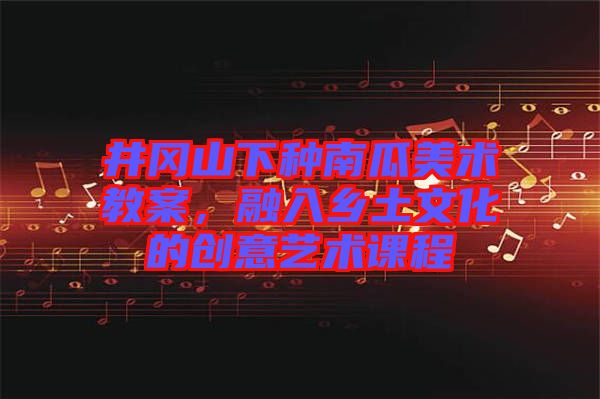 井岡山下種南瓜美術教案,融入鄉土文化的創意藝術課程