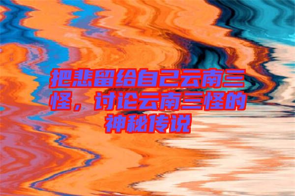 把悲留給自己云南三怪,討論云南三怪的神秘傳說(shuō)