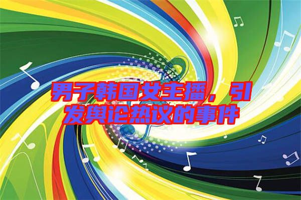 男子韓國女主播,引發輿論熱議的事件