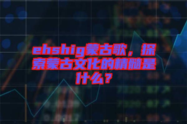 ehshig蒙古歌,探索蒙古文化的精髓是什么?