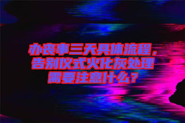 辦喪事三天具體流程,告別儀式火化灰處理需要注意什么?
