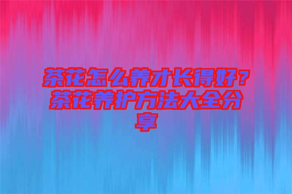 茶花怎么養(yǎng)才長得好?茶花養(yǎng)護(hù)方法大全分享