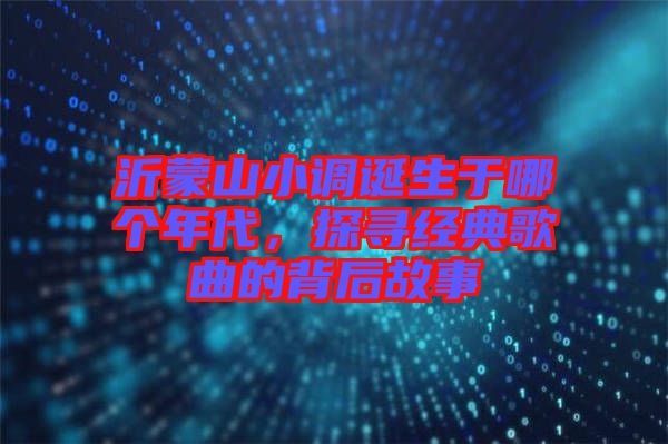 沂蒙山小調(diào)誕生于哪個年代,探尋經(jīng)典歌曲的背后故事