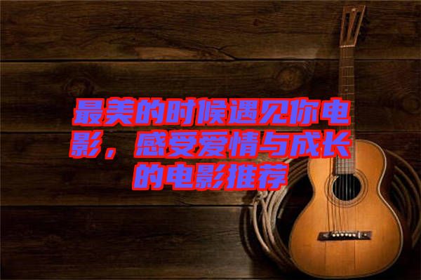 最美的時(shí)候遇見你電影,感受愛情與成長(zhǎng)的電影推薦