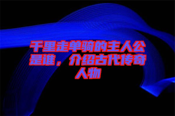 千里走單騎的主人公是誰,介紹古代傳奇人物