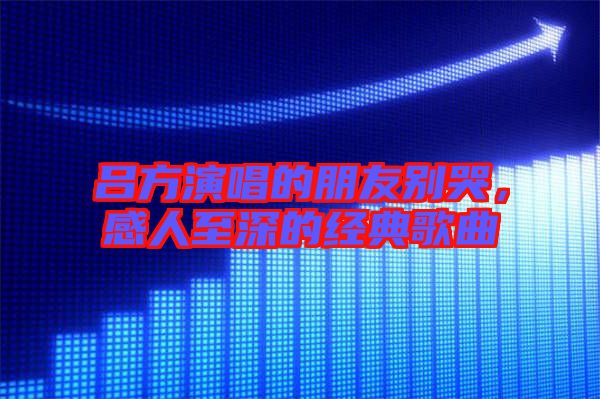 呂方演唱的朋友別哭，感人至深的經典歌曲