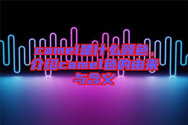 camel是什么顏色,介紹camel色的由來與含義
