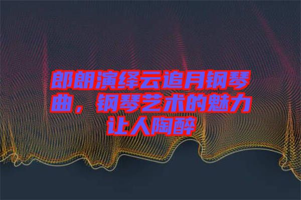 郎朗演繹云追月鋼琴曲,鋼琴藝術(shù)的魅力讓人陶醉