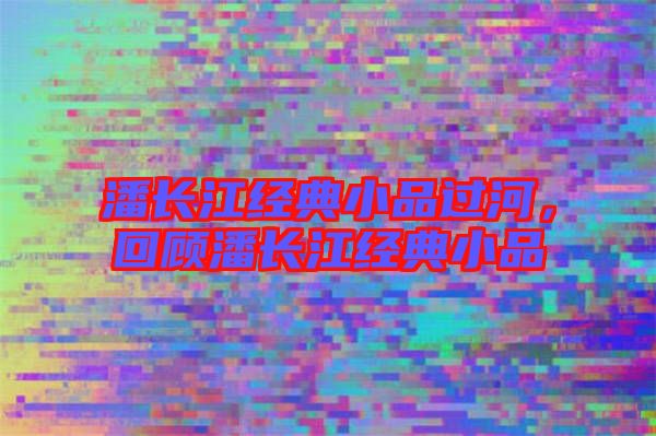 潘長(zhǎng)江經(jīng)典小品過河,回顧潘長(zhǎng)江經(jīng)典小品