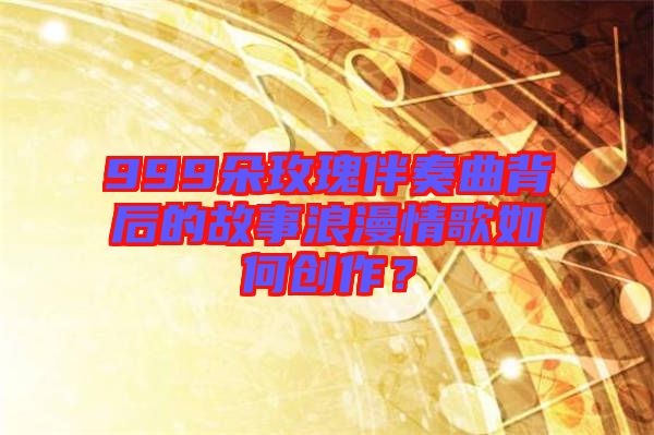 999朵玫瑰伴奏曲背后的故事浪漫情歌如何創作?