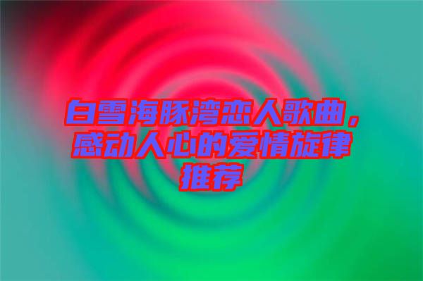 白雪海豚灣戀人歌曲,感動人心的愛情旋律推薦