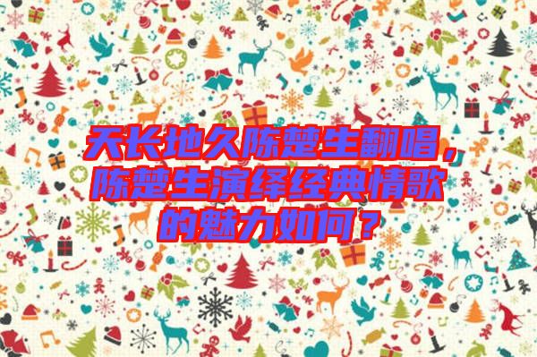 天長地久陳楚生翻唱,陳楚生演繹經(jīng)典情歌的魅力如何?