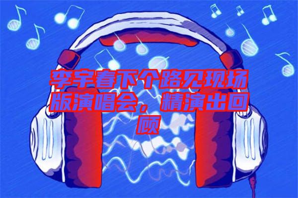 李宇春下個路見現(xiàn)場版演唱會,精演出回顧