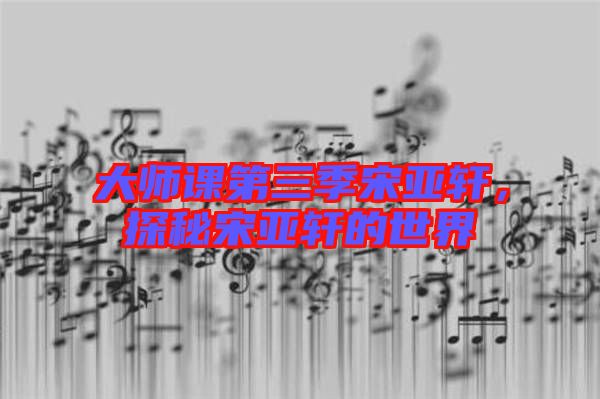 大師課第三季宋亞軒,探秘宋亞軒的世界