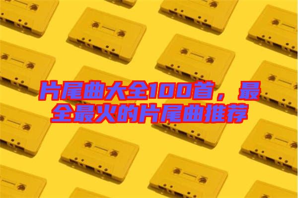 片尾曲大全100首,最全最火的片尾曲推薦