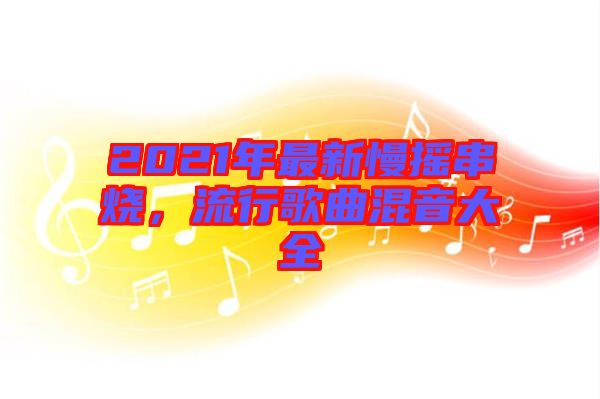 2021年最新慢搖串燒,流行歌曲混音大全