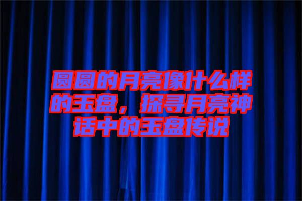 圓圓的月亮像什么樣的玉盤,探尋月亮神話中的玉盤傳說