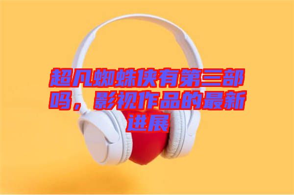 超凡蜘蛛俠有第三部嗎,影視作品的最新進(jìn)展