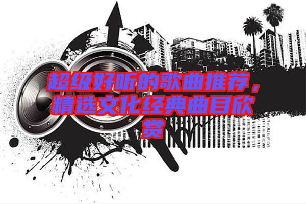 超級好聽的歌曲推薦,精選文化經典曲目欣賞