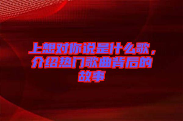 上想對你說是什么歌，介紹熱門歌曲背后的故事