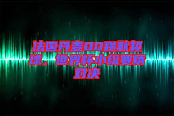 法國丹麥00踢默契球,世界杯小組賽精對決