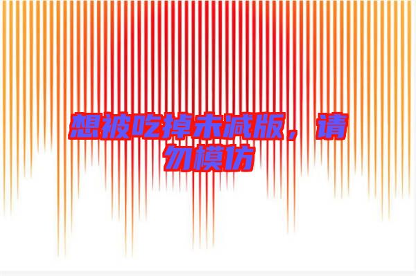 想被吃掉未減版,請勿模仿