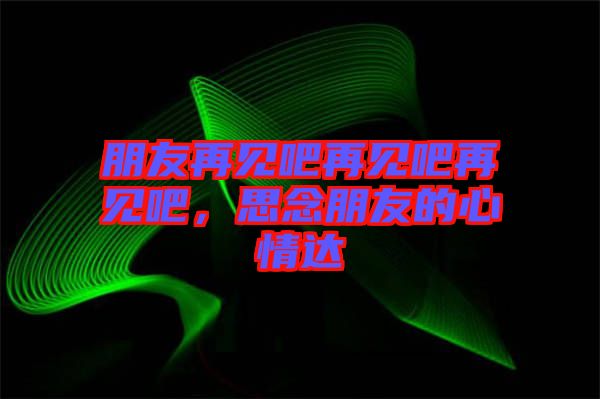 朋友再見吧再見吧再見吧,思念朋友的心情達