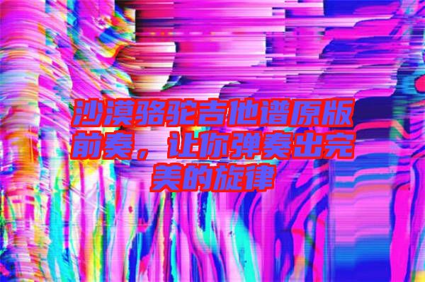 沙漠駱駝吉他譜原版前奏,讓你彈奏出完美的旋律