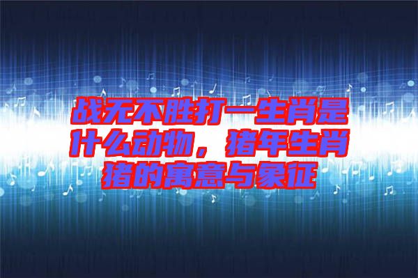 戰無不勝打一生肖是什么動物,豬年生肖豬的寓意與象征