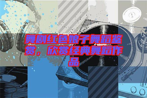 舞劇紅色娘子舞蹈鑒賞,欣賞經(jīng)典舞蹈作品