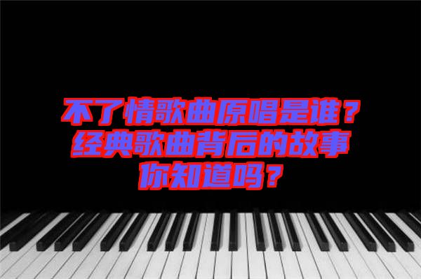 不了情歌曲原唱是誰?經典歌曲背后的故事你知道嗎?