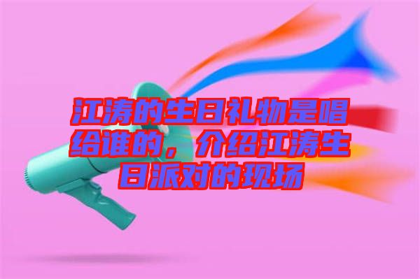 江濤的生日禮物是唱給誰的,介紹江濤生日派對的現(xiàn)場