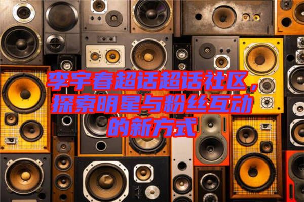 李宇春超話超話社區，探索明星與粉絲互動的新方式