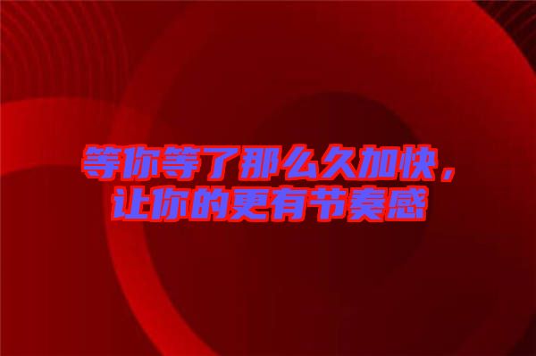 等你等了那么久加快，讓你的更有節奏感